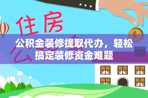 彭阳公积金装修提取代办，轻松搞定装修资金难题
