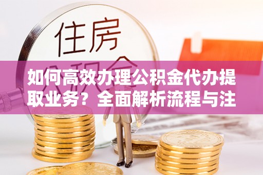 彭阳如何高效办理公积金代办提取业务？全面解析流程与注意事项