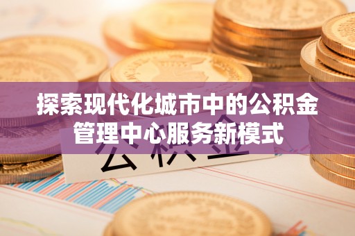 彭阳探索现代化城市中的公积金管理中心服务新模式