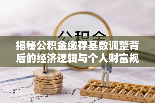 彭阳揭秘公积金缴存基数调整背后的经济逻辑与个人财富规划
