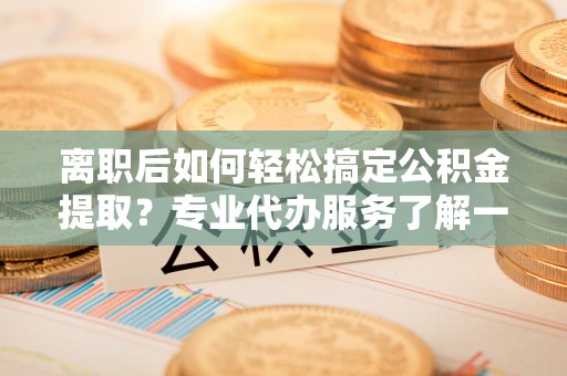 彭阳离职后如何轻松搞定公积金提取？专业代办服务了解一下