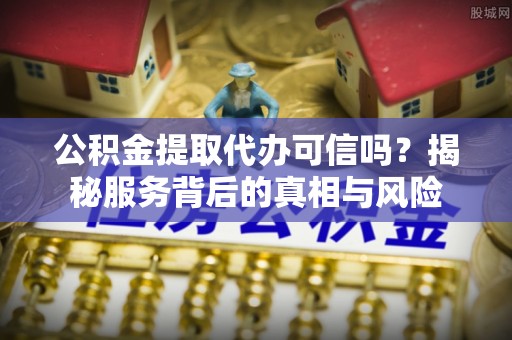 彭阳公积金提取代办可信吗？揭秘服务背后的真相与风险