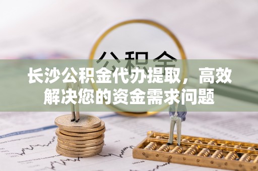 彭阳长沙公积金代办提取，高效解决您的资金需求问题