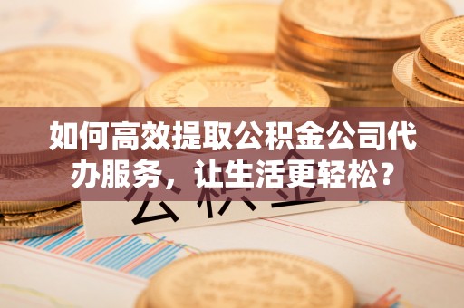 彭阳如何高效提取公积金公司代办服务，让生活更轻松？