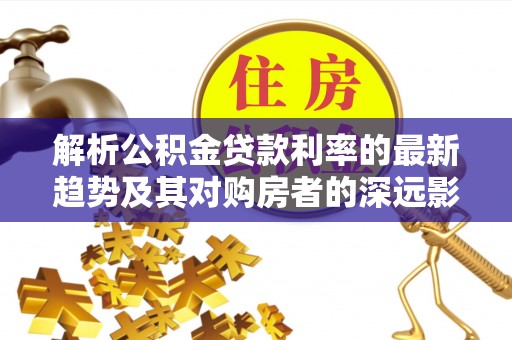 彭阳解析公积金贷款利率的最新趋势及其对购房者的深远影响