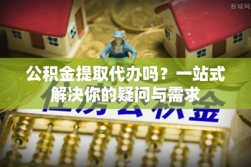 彭阳公积金提取代办吗？一站式解决你的疑问与需求