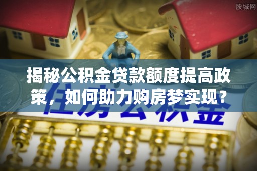 彭阳揭秘公积金贷款额度提高政策，如何助力购房梦实现？