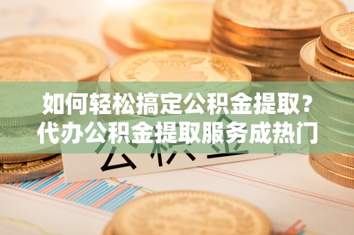 彭阳如何轻松搞定公积金提取？代办公积金提取服务成热门选择