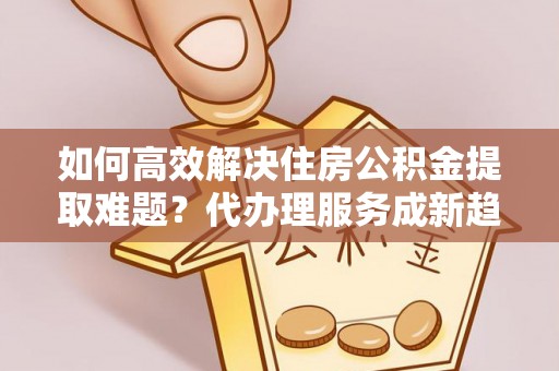 彭阳如何高效解决住房公积金提取难题？代办理服务成新趋势