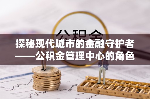 彭阳探秘现代城市的金融守护者——公积金管理中心的角色与使命