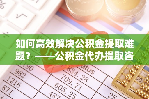 彭阳如何高效解决公积金提取难题？——公积金代办提取咨询服务全解析