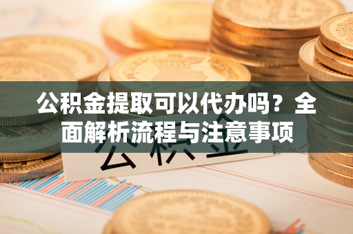 彭阳公积金提取可以代办吗？全面解析流程与注意事项