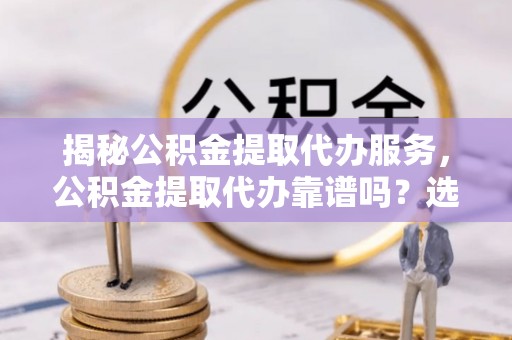 彭阳揭秘公积金提取代办服务，公积金提取代办靠谱吗？选择需谨慎