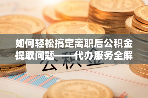 彭阳如何轻松搞定离职后公积金提取问题——代办服务全解析