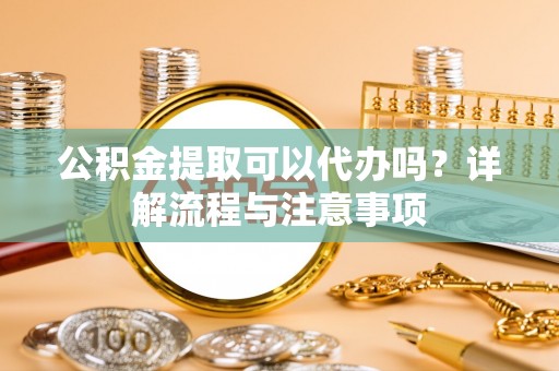 彭阳公积金提取可以代办吗？详解流程与注意事项