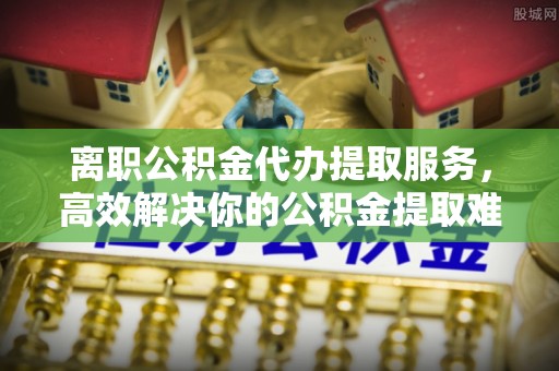 彭阳离职公积金代办提取服务，高效解决你的公积金提取难题