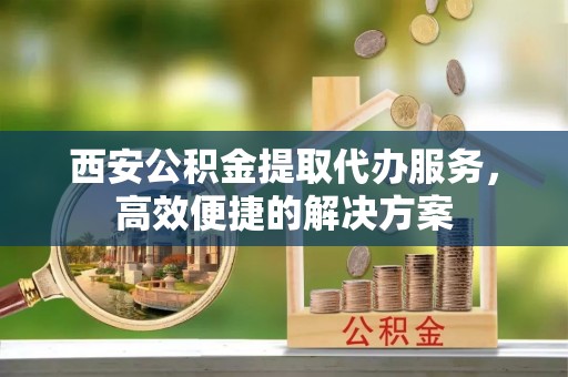 彭阳西安公积金提取代办服务，高效便捷的解决方案