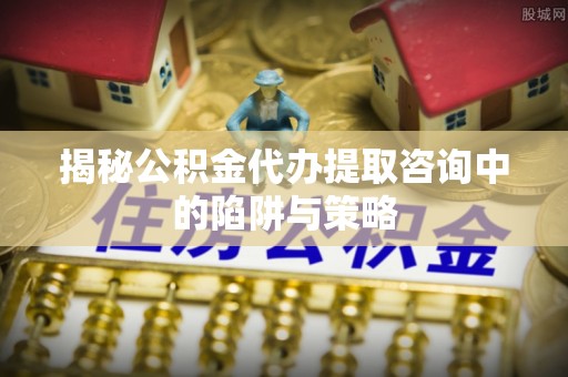 彭阳揭秘公积金代办提取咨询中的陷阱与策略