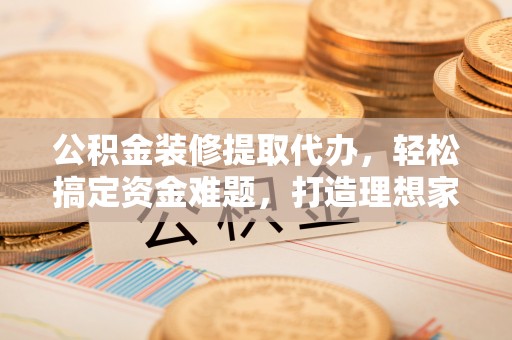 彭阳公积金装修提取代办，轻松搞定资金难题，打造理想家居