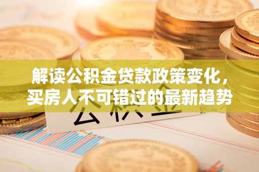 彭阳解读公积金贷款政策变化，买房人不可错过的最新趋势