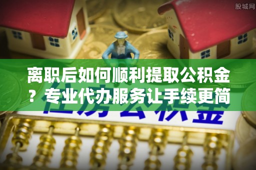 彭阳离职后如何顺利提取公积金？专业代办服务让手续更简单