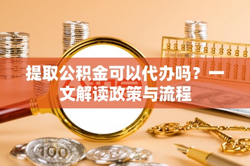 彭阳提取公积金可以代办吗？一文解读政策与流程