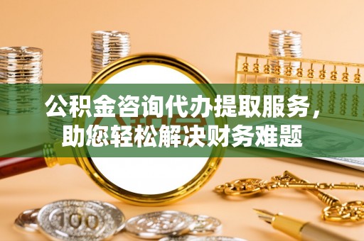 彭阳公积金咨询代办提取服务，助您轻松解决财务难题