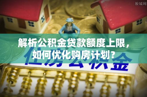 彭阳解析公积金贷款额度上限，如何优化购房计划？
