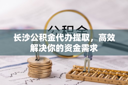 彭阳长沙公积金代办提取，高效解决你的资金需求