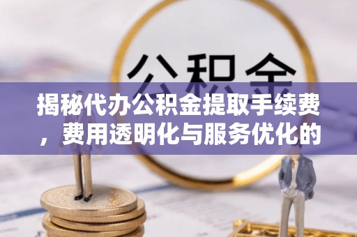 彭阳揭秘代办公积金提取手续费，费用透明化与服务优化的关键