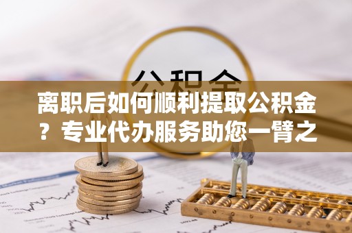 彭阳离职后如何顺利提取公积金？专业代办服务助您一臂之力