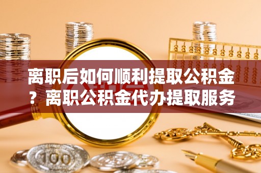 彭阳离职后如何顺利提取公积金？离职公积金代办提取服务助力无忧办理
