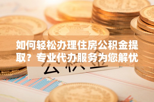 彭阳如何轻松办理住房公积金提取？专业代办服务为您解忧