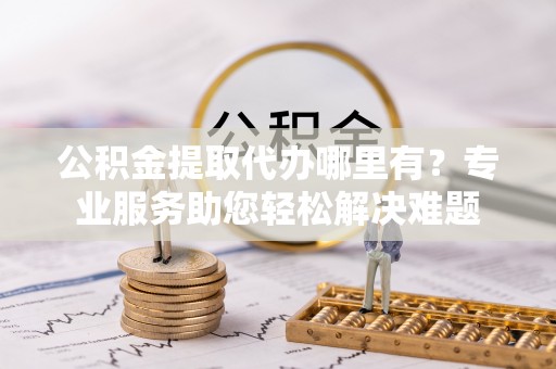 彭阳公积金提取代办哪里有？专业服务助您轻松解决难题
