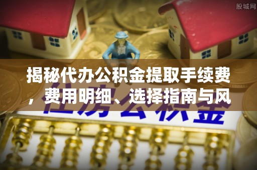 彭阳揭秘代办公积金提取手续费，费用明细、选择指南与风险防范