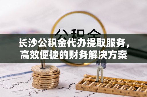 彭阳长沙公积金代办提取服务，高效便捷的财务解决方案