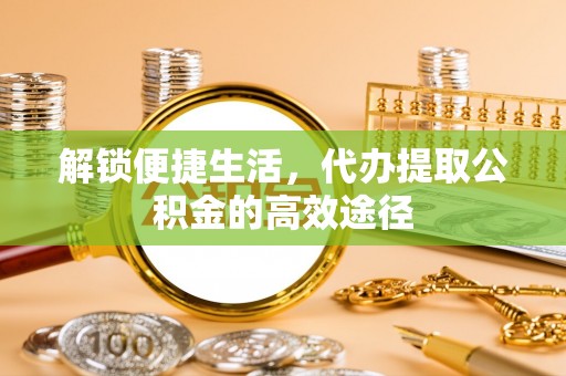 彭阳解锁便捷生活，代办提取公积金的高效途径