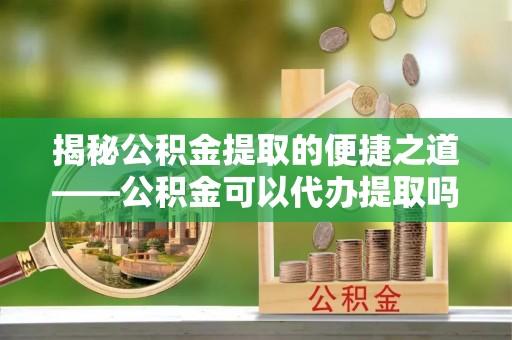 彭阳揭秘公积金提取的便捷之道——公积金可以代办提取吗？