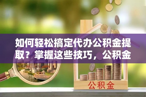 彭阳如何轻松搞定代办公积金提取？掌握这些技巧，公积金到手不是梦！