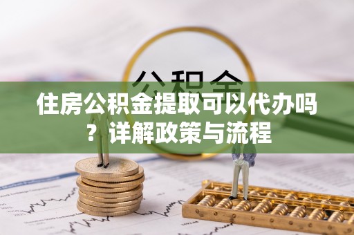 彭阳住房公积金提取可以代办吗？详解政策与流程