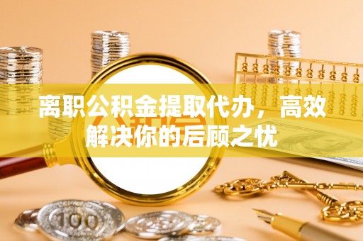 彭阳离职公积金提取代办，高效解决你的后顾之忧