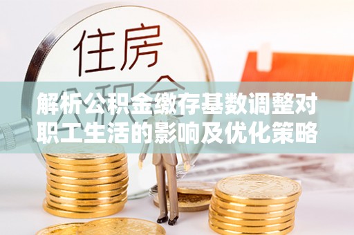 彭阳解析公积金缴存基数调整对职工生活的影响及优化策略