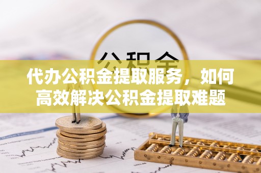 彭阳代办公积金提取服务，如何高效解决公积金提取难题