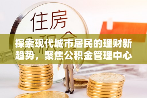 彭阳探索现代城市居民的理财新趋势，聚焦公积金管理中心的服务创新