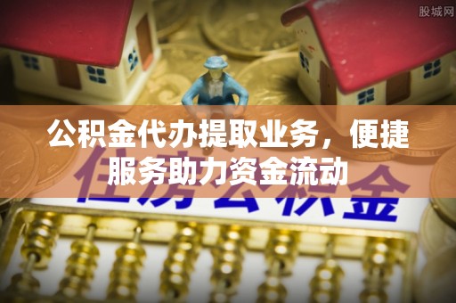 彭阳公积金代办提取业务，便捷服务助力资金流动