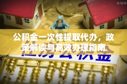 彭阳公积金一次性提取代办，政策解读与高效办理指南