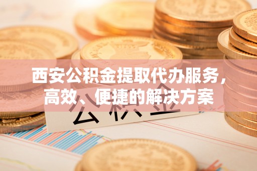 彭阳西安公积金提取代办服务，高效、便捷的解决方案