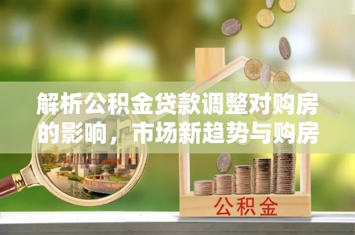 彭阳解析公积金贷款调整对购房的影响，市场新趋势与购房者策略