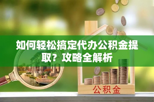 彭阳如何轻松搞定代办公积金提取？攻略全解析