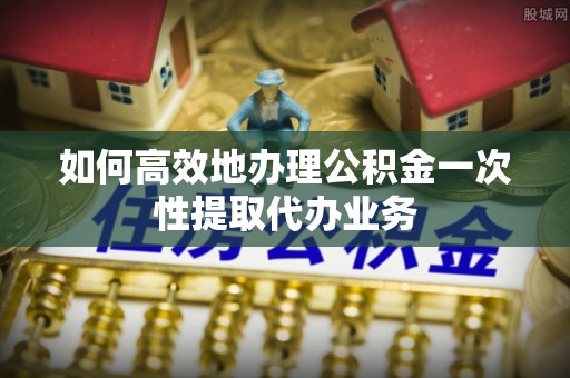 彭阳如何高效地办理公积金一次性提取代办业务